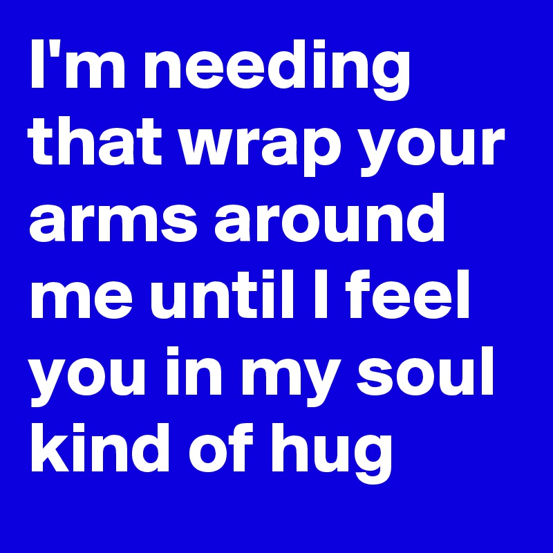 I'm needing that wrap your arms around me until I feel you in my soul kind of hug