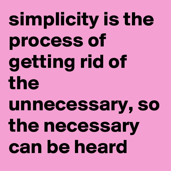 simplicity is the process of getting rid of the unnecessary, so the necessary can be heard 