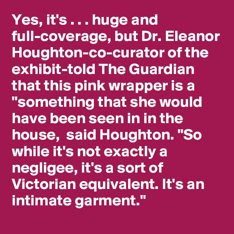 Yes, it's . . . huge and full-coverage, but Dr. Eleanor Houghton-co-curator of the exhibit-told The Guardian that this pink wrapper is a "something that she would have been seen in in the house,  said Houghton. "So while it's not exactly a negligee, it's a sort of Victorian equivalent. It's an intimate garment."