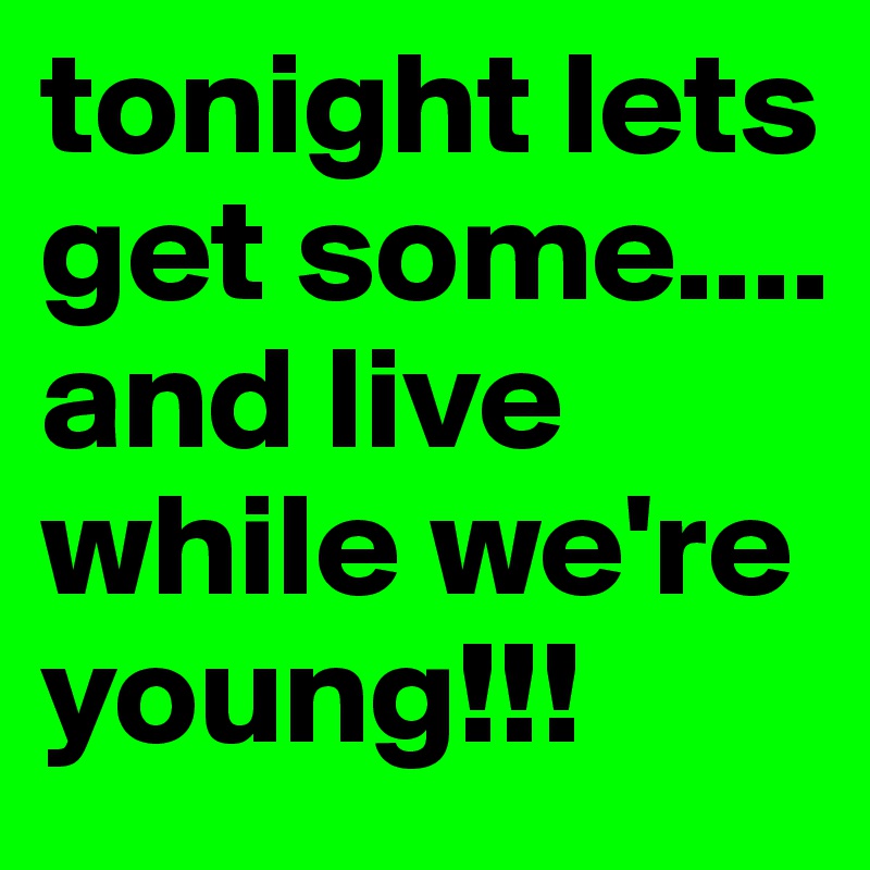 tonight lets get some.... and live while we're young!!!