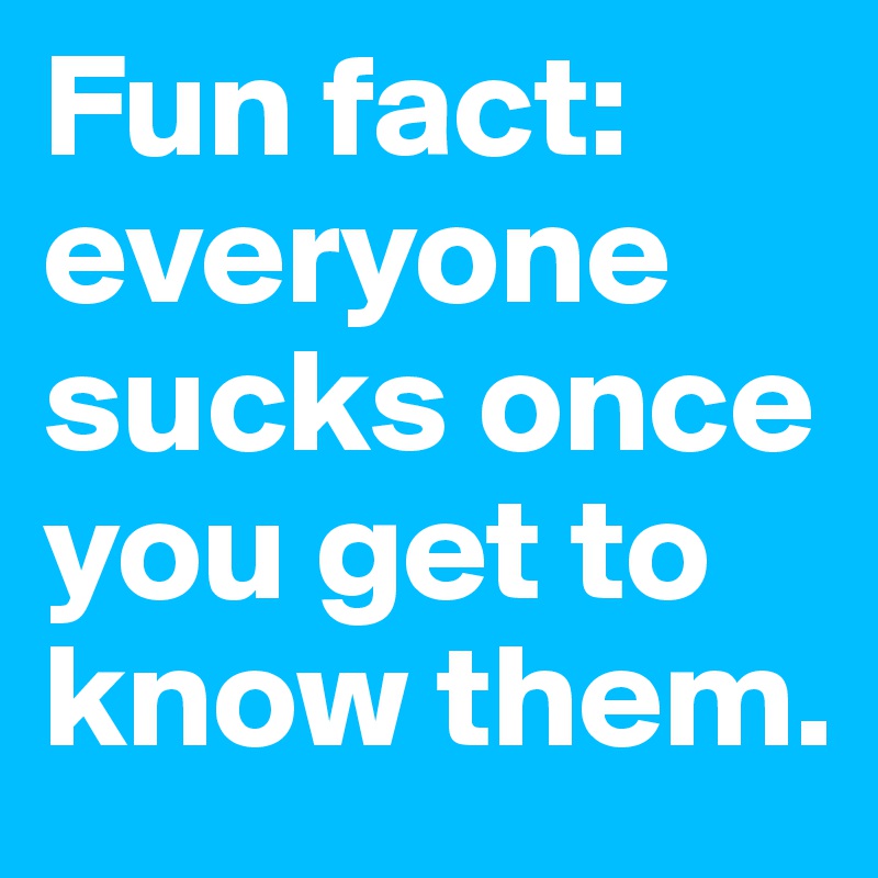 Fun fact: everyone sucks once you get to know them.