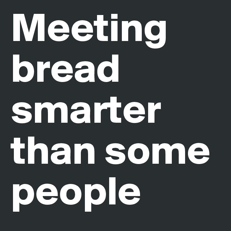 Meeting bread smarter than some people