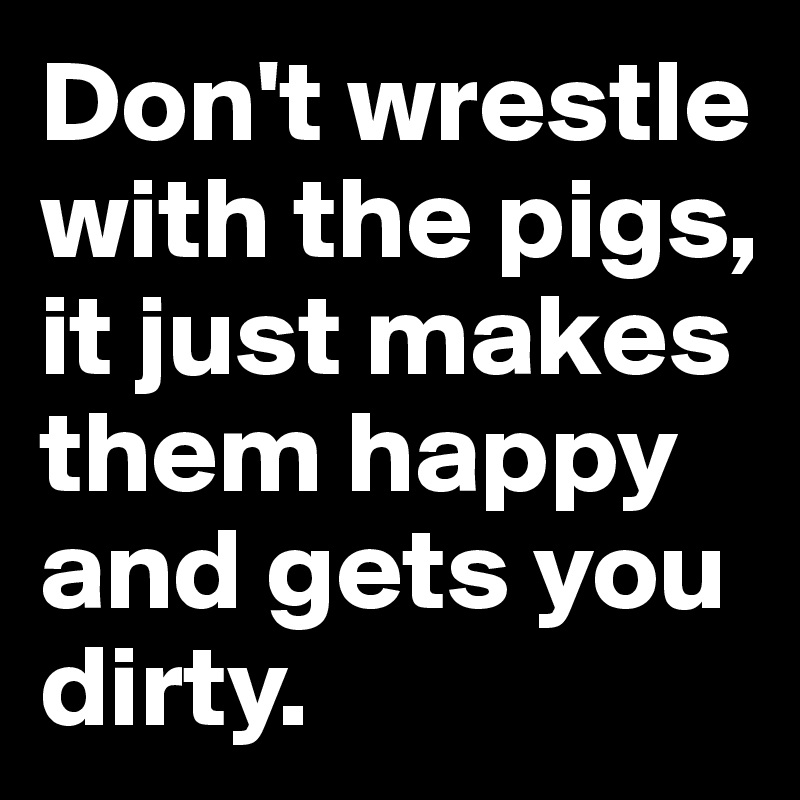 Don't wrestle with the pigs, 
it just makes them happy 
and gets you dirty.