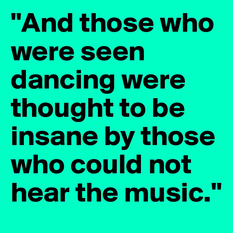 "And those who were seen dancing were thought to be insane by those who could not hear the music."