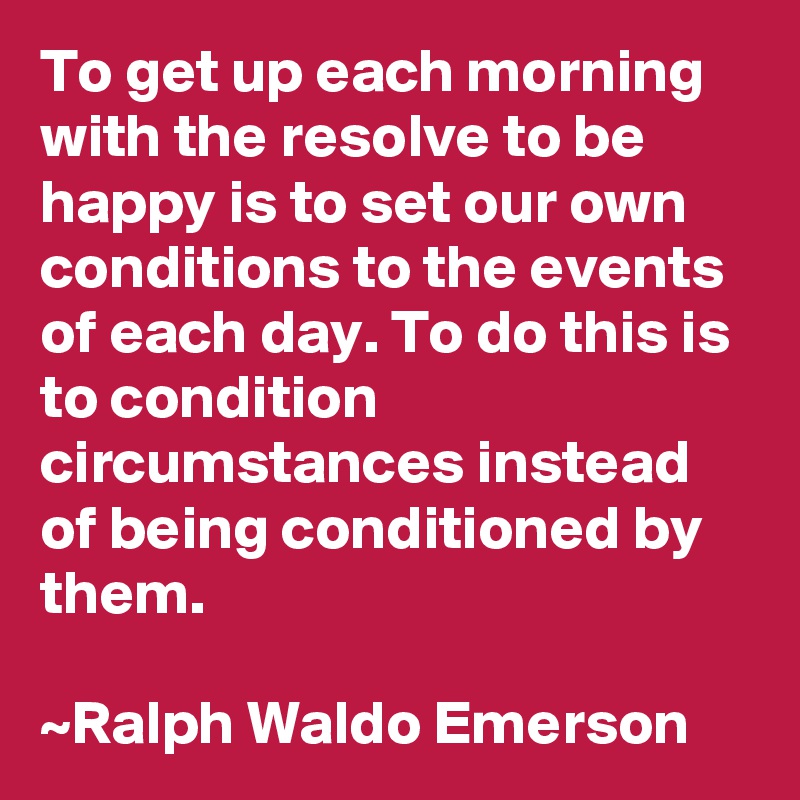 To get up each morning with the resolve to be happy is to set our own conditions to the events of each day. To do this is to condition circumstances instead of being conditioned by them.

~Ralph Waldo Emerson