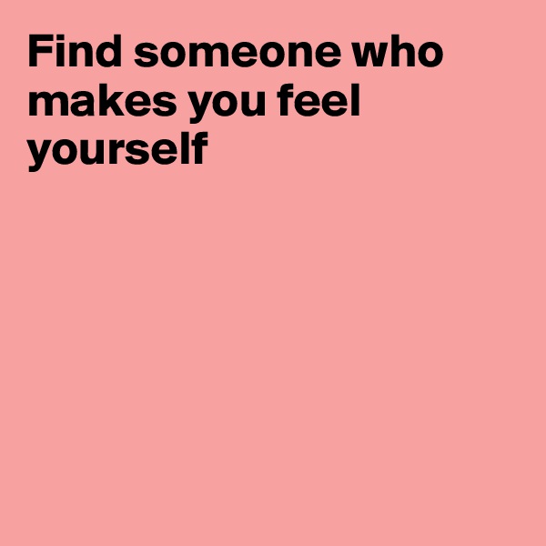 Find someone who makes you feel yourself






