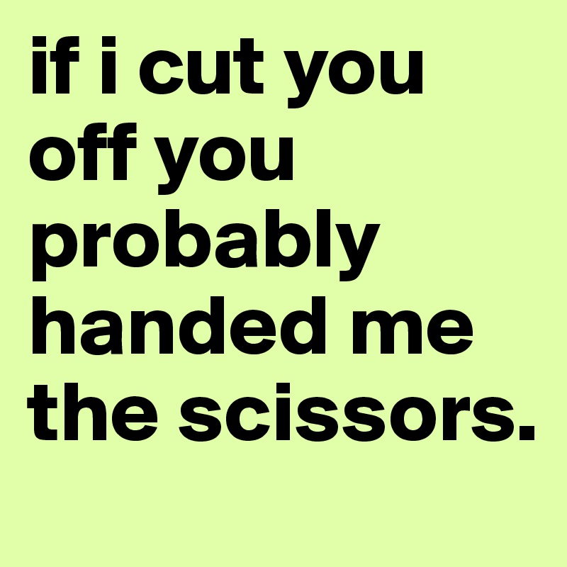 if i cut you off you probably handed me the scissors.