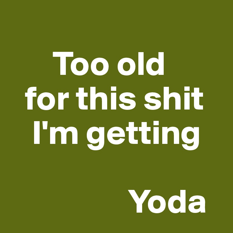 
      Too old
  for this shit
   I'm getting

                 Yoda