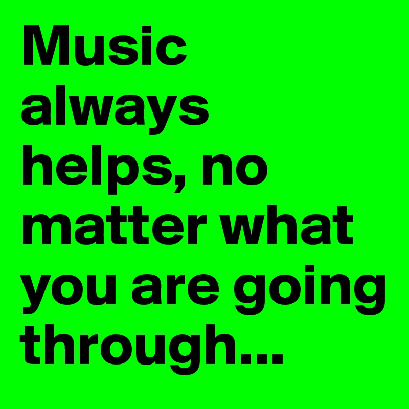 Music always helps, no matter what you are going through...