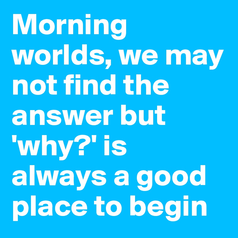 Morning worlds, we may not find the answer but 'why?' is always a good place to begin