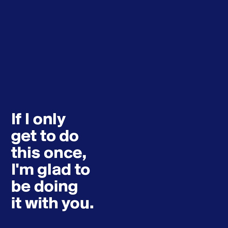 





If I only 
get to do 
this once, 
I'm glad to 
be doing 
it with you.