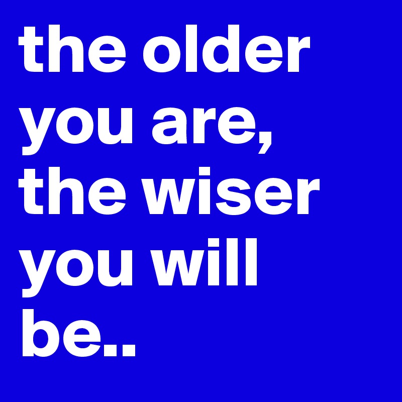 the older you are, the wiser you will be.. 