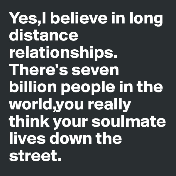 Yes,I believe in long distance relationships. There's seven billion people in the world,you really think your soulmate lives down the street.
