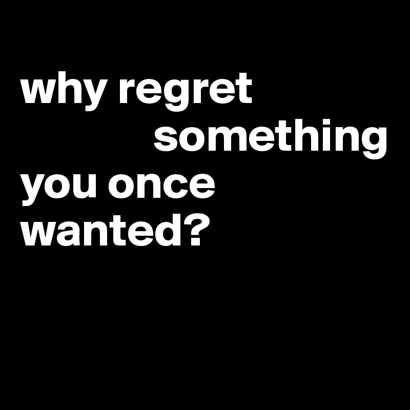 
why regret
              something
you once
wanted?

