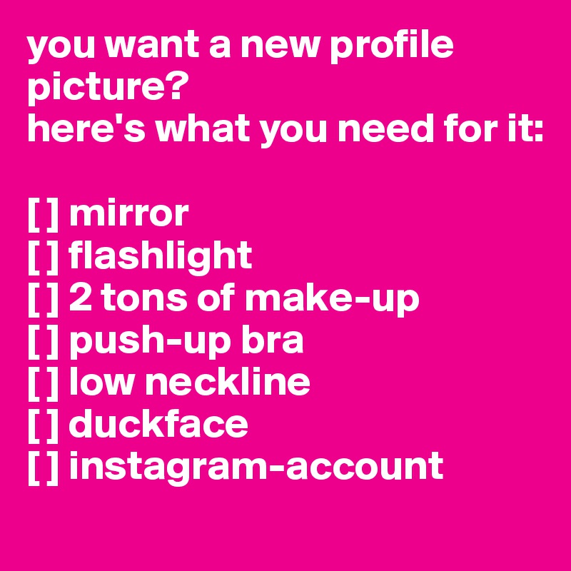 you want a new profile picture?
here's what you need for it:

[ ] mirror
[ ] flashlight
[ ] 2 tons of make-up
[ ] push-up bra
[ ] low neckline
[ ] duckface
[ ] instagram-account
