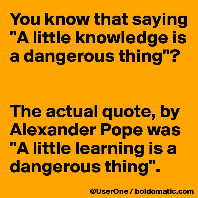 You know that saying "A little knowledge is a dangerous thing"?


The actual quote, by Alexander Pope was "A little learning is a dangerous thing".