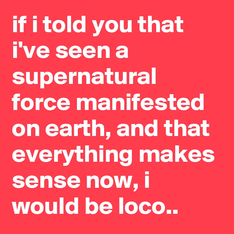 if i told you that i've seen a supernatural force manifested on earth, and that everything makes sense now, i would be loco..