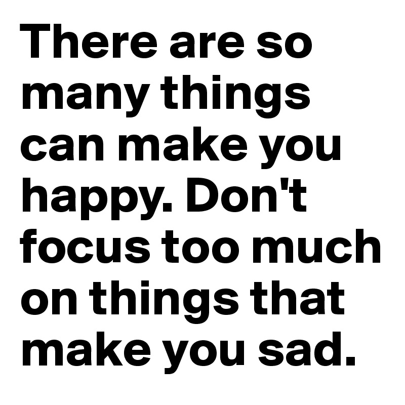 There are so many things can make you happy. Don't focus too much on things that make you sad.