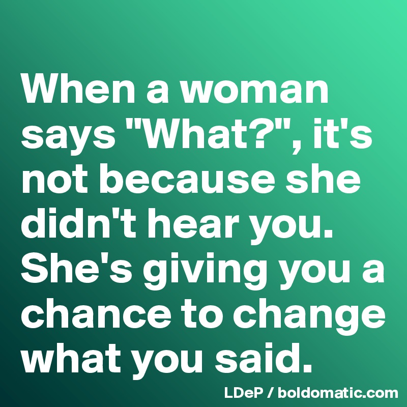 
When a woman says "What?", it's not because she didn't hear you. 
She's giving you a chance to change what you said. 