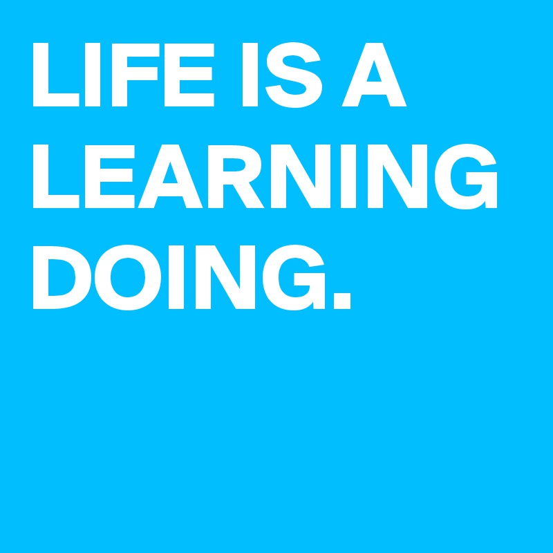 LIFE IS A LEARNING DOING. 