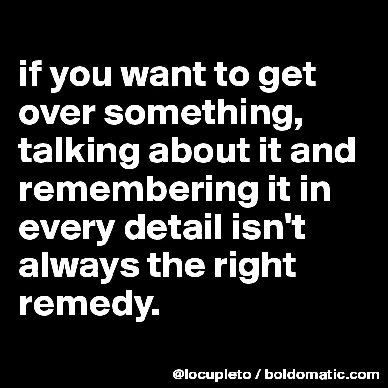 
if you want to get over something, talking about it and remembering it in every detail isn't always the right remedy. 
