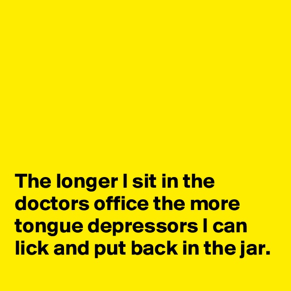 






The longer I sit in the doctors office the more tongue depressors I can lick and put back in the jar.