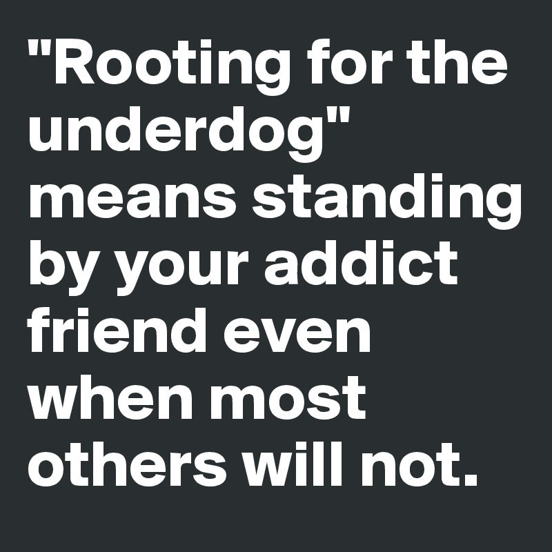 "Rooting for the underdog" means standing by your addict friend even when most others will not.