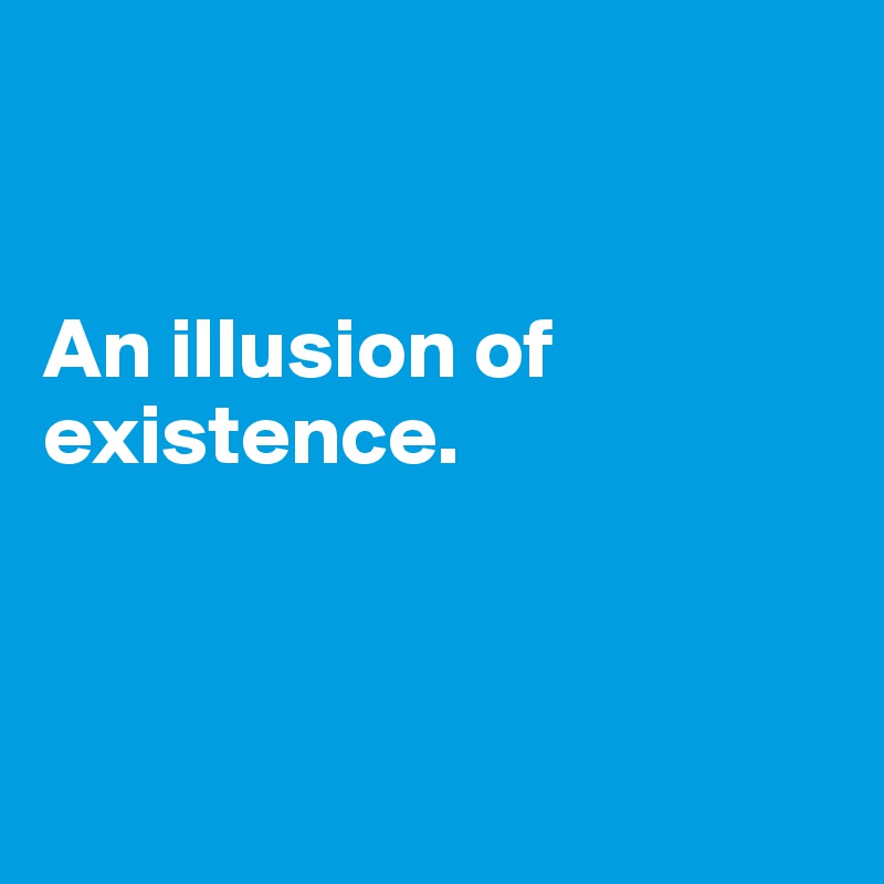 


An illusion of existence.



