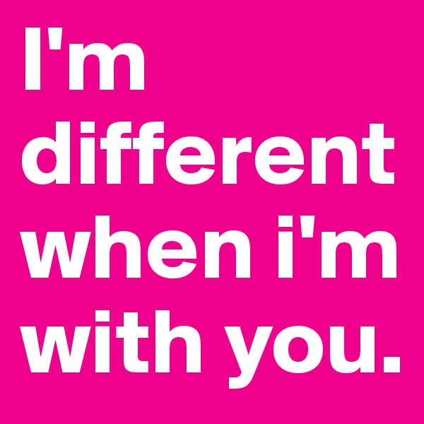 I'm different when i'm with you.