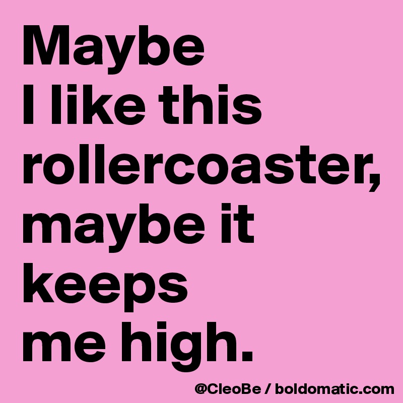 Maybe
I like this
rollercoaster,
maybe it 
keeps
me high.