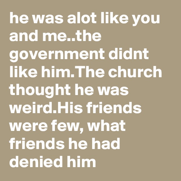 he was alot like you and me..the government didnt like him.The church thought he was weird.His friends were few, what friends he had denied him