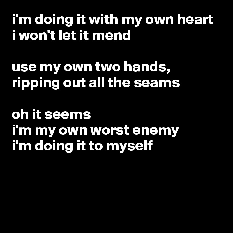 i'm doing it with my own heart
i won't let it mend

use my own two hands,
ripping out all the seams

oh it seems
i'm my own worst enemy
i'm doing it to myself



