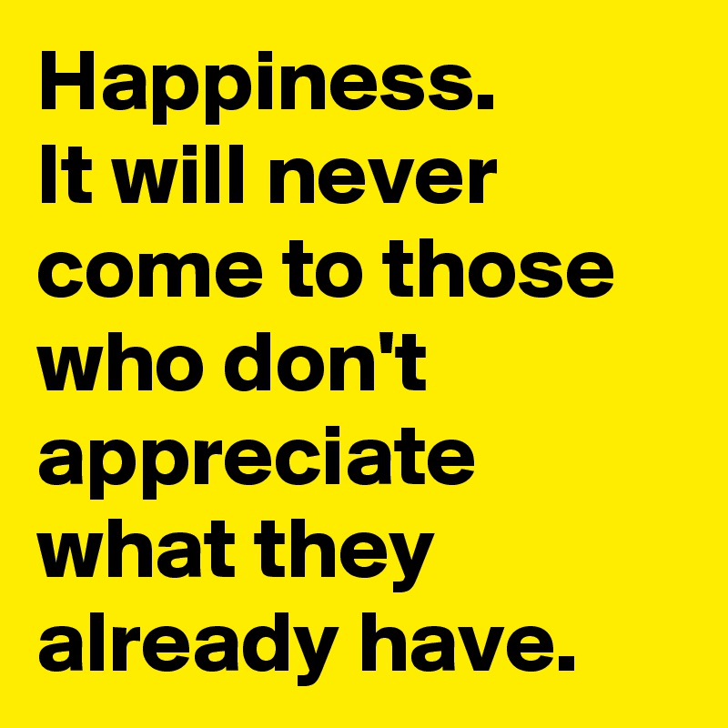 Happiness.
It will never come to those who don't appreciate what they already have.