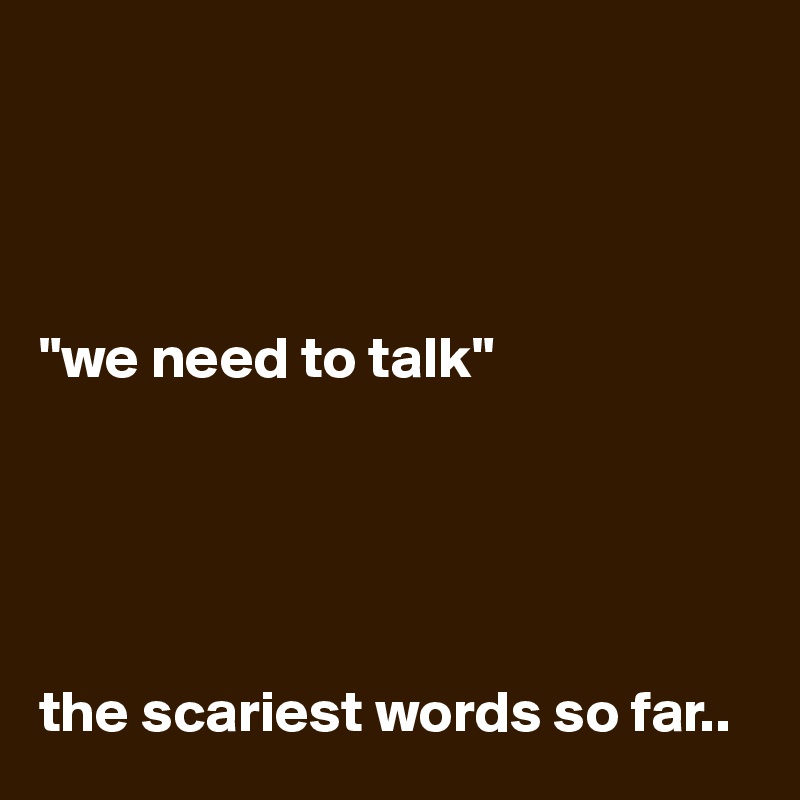 




"we need to talk"





the scariest words so far..