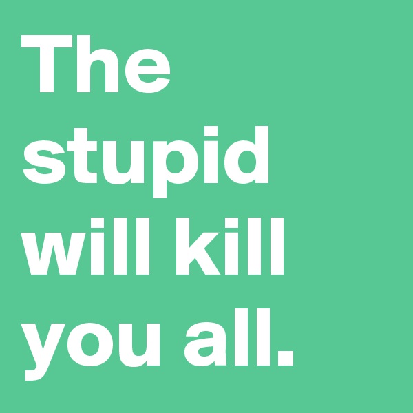 The stupid will kill you all.
