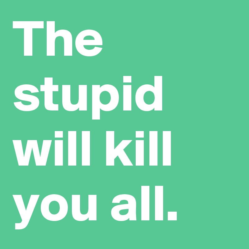 The stupid will kill you all.