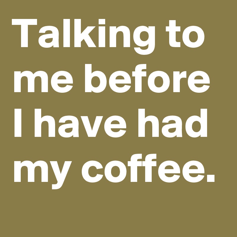 Talking to me before I have had my coffee.