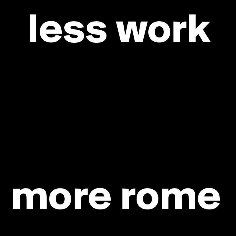   less work



more rome