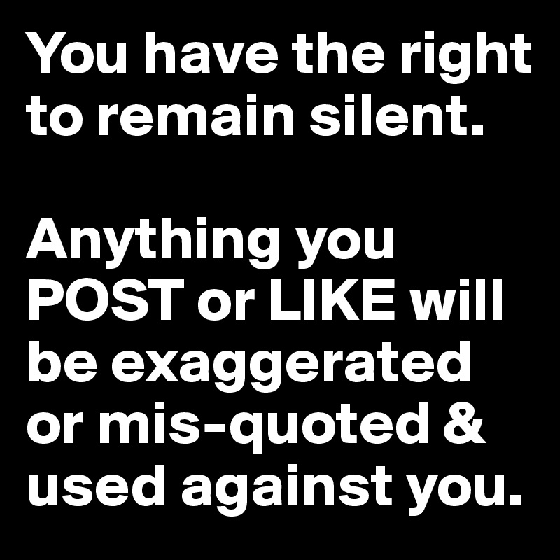 You have the right to remain silent. 

Anything you POST or LIKE will be exaggerated or mis-quoted & used against you.
