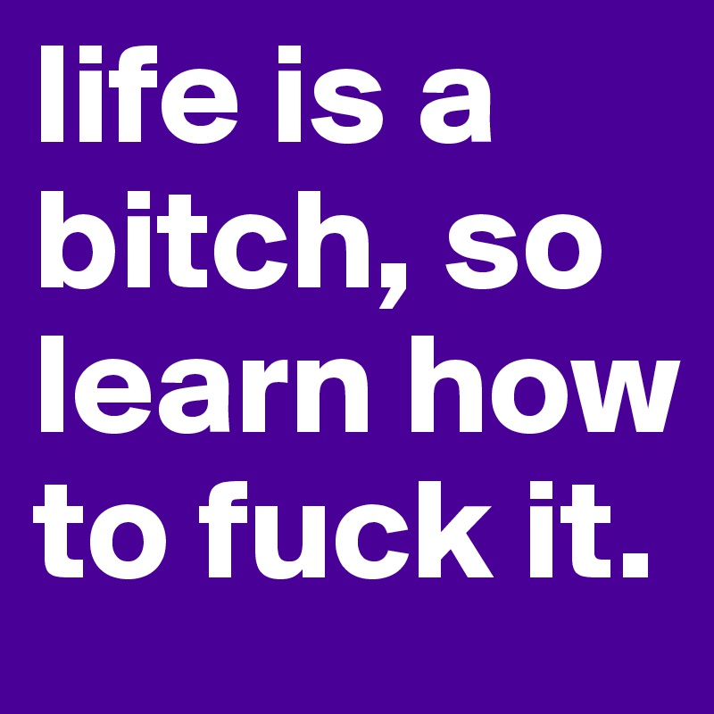 life is a bitch, so learn how to fuck it.