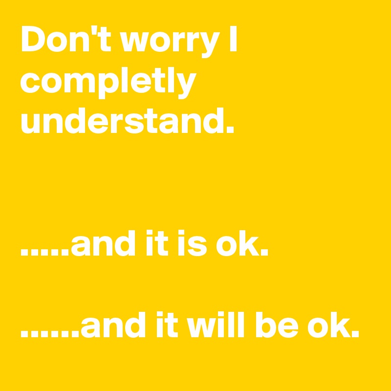 Don't worry I completly understand.


.....and it is ok.

......and it will be ok.