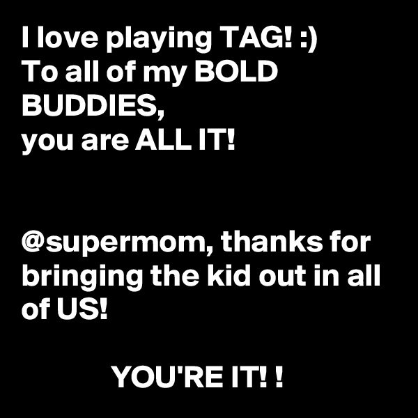 I love playing TAG! :)
To all of my BOLD BUDDIES, 
you are ALL IT! 


@supermom, thanks for bringing the kid out in all of US! 

              YOU'RE IT! ! 