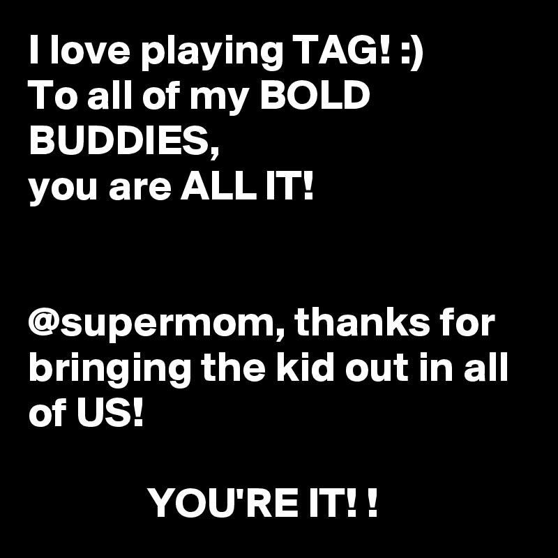 I love playing TAG! :)
To all of my BOLD BUDDIES, 
you are ALL IT! 


@supermom, thanks for bringing the kid out in all of US! 

              YOU'RE IT! ! 