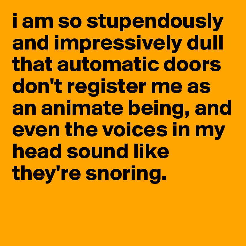 i am so stupendously and impressively dull that automatic doors don't register me as an animate being, and even the voices in my head sound like they're snoring.

