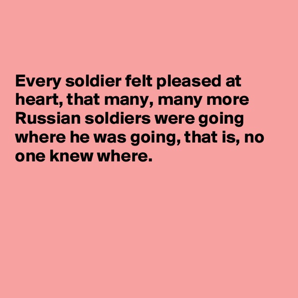 


Every soldier felt pleased at heart, that many, many more Russian soldiers were going where he was going, that is, no one knew where.
 





