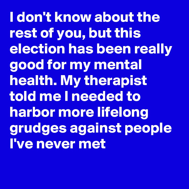 I don't know about the rest of you, but this election has been really good for my mental health. My therapist told me I needed to harbor more lifelong grudges against people I've never met