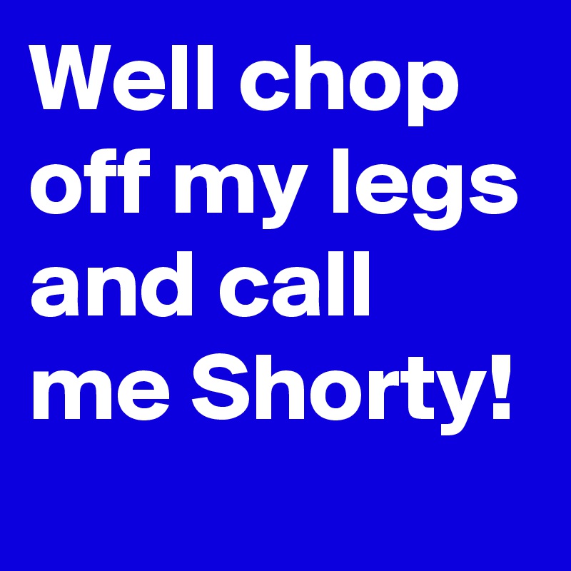 Well chop off my legs and call me Shorty!