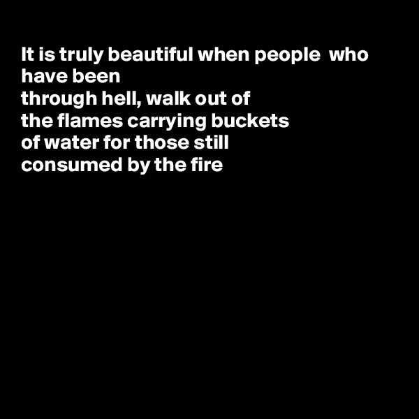 
It is truly beautiful when people  who have been
through hell, walk out of 
the flames carrying buckets
of water for those still
consumed by the fire









