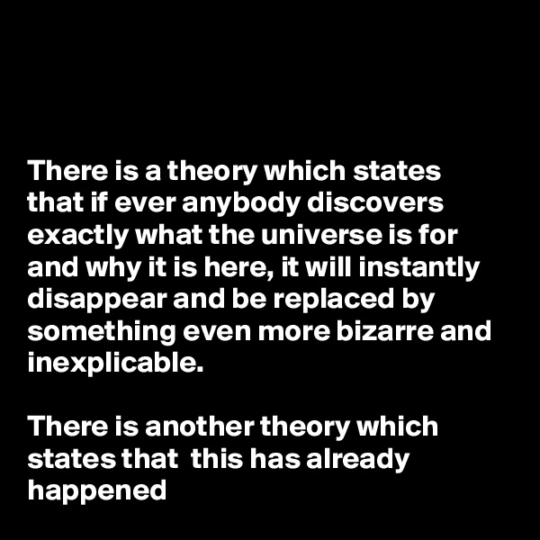 



There is a theory which states that if ever anybody discovers exactly what the universe is for and why it is here, it will instantly disappear and be replaced by something even more bizarre and inexplicable.

There is another theory which states that  this has already happened