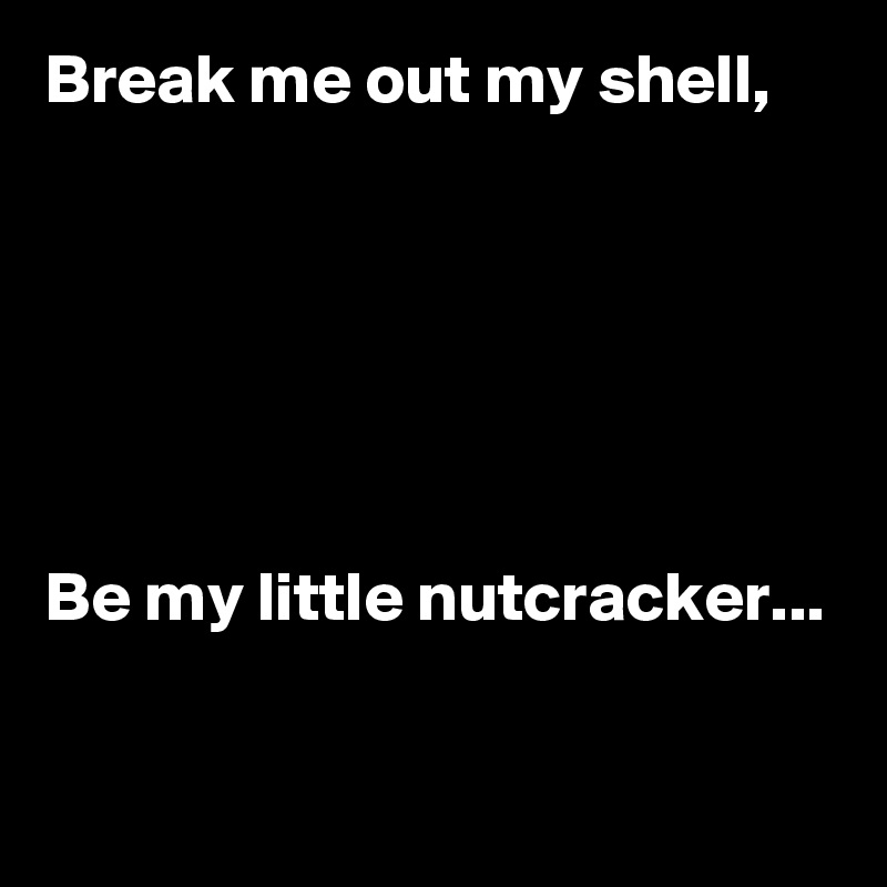 Break me out my shell,






Be my little nutcracker...

